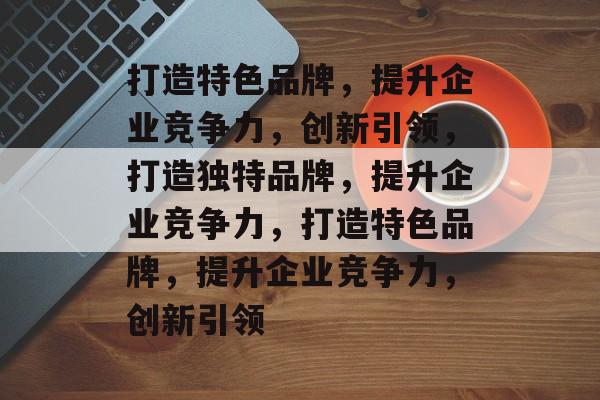 打造特色品牌，提升企业竞争力，创新引领，打造独特品牌，提升企业竞争力，打造特色品牌，提升企业竞争力，创新引领