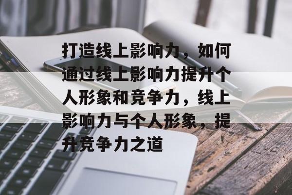 打造线上影响力，如何通过线上影响力提升个人形象和竞争力，线上影响力与个人形象，提升竞争力之道