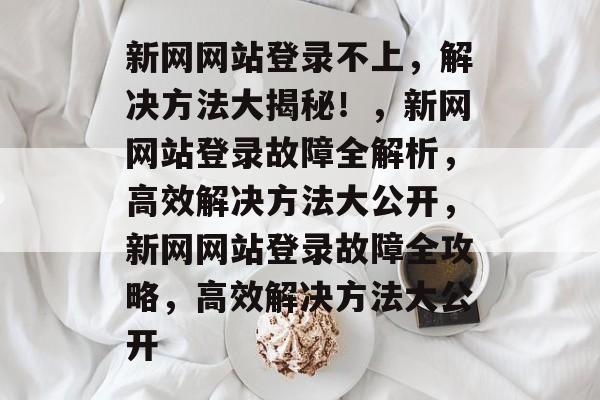 新网网站登录不上，解决方法大揭秘！，新网网站登录故障全解析，高效解决方法大公开，新网网站登录故障全攻略，高效解决方法大公开