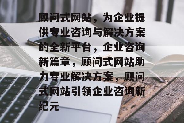 顾问式网站，为企业提供专业咨询与解决方案的全新平台，企业咨询新篇章，顾问式网站助力专业解决方案，顾问式网站引领企业咨询新纪元