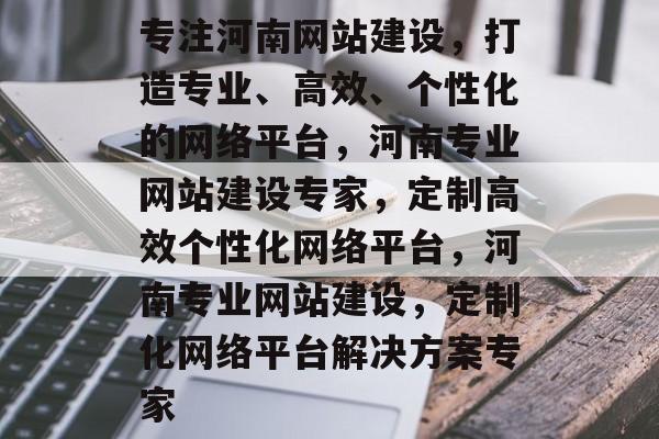 专注河南网站建设，打造专业、高效、个性化的网络平台，河南专业网站建设专家，定制高效个性化网络平台，河南专业网站建设，定制化网络平台解决方案专家