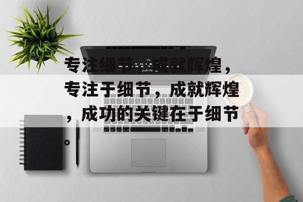 专注细节，成就辉煌，专注于细节，成就辉煌，成功的关键在于细节。