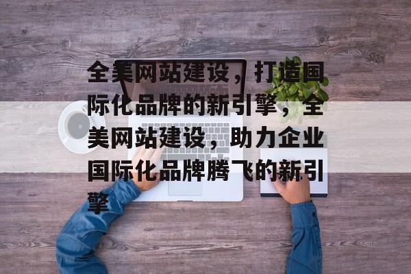 全美网站建设，打造国际化品牌的新引擎，全美网站建设，助力企业国际化品牌腾飞的新引擎