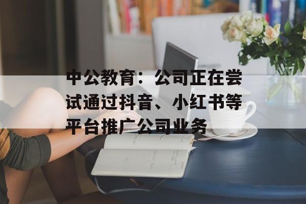 中公教育：公司正在尝试通过抖音、小红书等平台推广公司业务