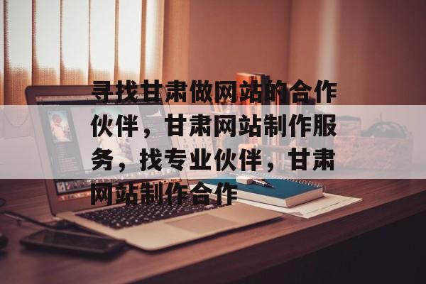 寻找甘肃做网站的合作伙伴，甘肃网站制作服务，找专业伙伴，甘肃网站制作合作