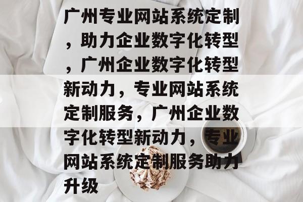 广州专业网站系统定制，助力企业数字化转型，广州企业数字化转型新动力，专业网站系统定制服务，广州企业数字化转型新动力，专业网站系统定制服务助力升级