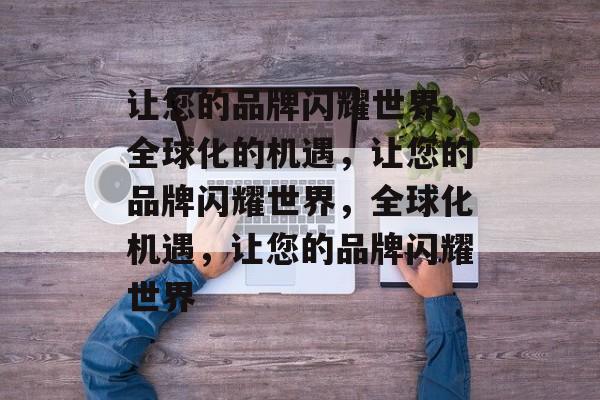 让您的品牌闪耀世界，全球化的机遇，让您的品牌闪耀世界，全球化机遇，让您的品牌闪耀世界