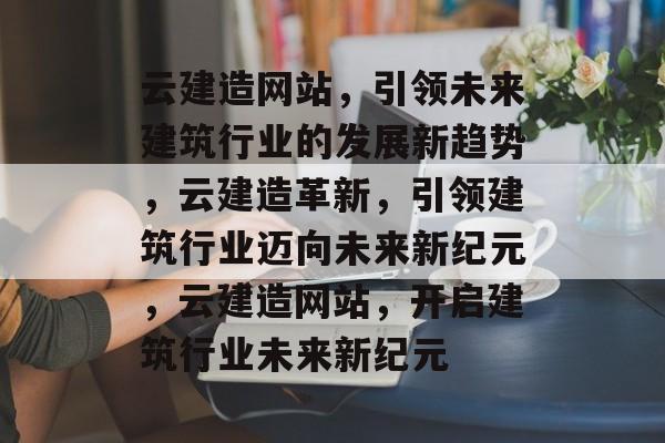云建造网站，引领未来建筑行业的发展新趋势，云建造革新，引领建筑行业迈向未来新纪元，云建造网站，开启建筑行业未来新纪元