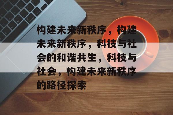 构建未来新秩序，构建未来新秩序，科技与社会的和谐共生，科技与社会，构建未来新秩序的路径探索