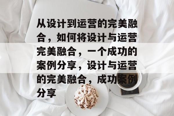 从设计到运营的完美融合，如何将设计与运营完美融合，一个成功的案例分享，设计与运营的完美融合，成功案例分享