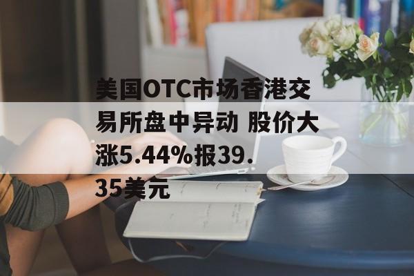 美国OTC市场香港交易所盘中异动 股价大涨5.44%报39.35美元