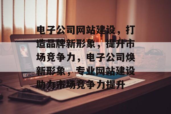 电子公司网站建设，打造品牌新形象，提升市场竞争力，电子公司焕新形象，专业网站建设助力市场竞争力提升