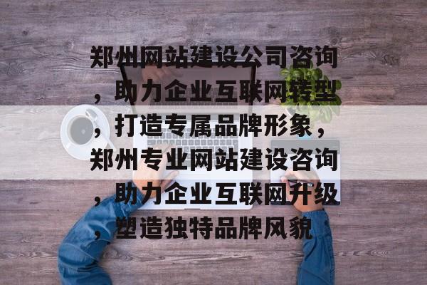 郑州网站建设公司咨询，助力企业互联网转型，打造专属品牌形象，郑州专业网站建设咨询，助力企业互联网升级，塑造独特品牌风貌