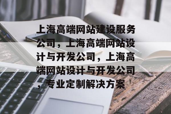 上海高端网站建设服务公司，上海高端网站设计与开发公司，上海高端网站设计与开发公司，专业定制解决方案