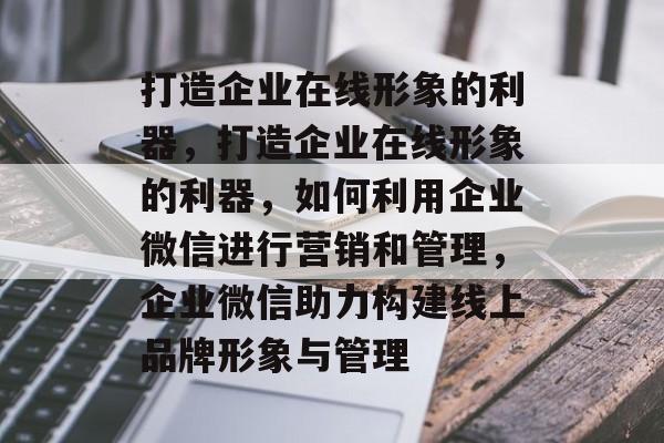 打造企业在线形象的利器，打造企业在线形象的利器，如何利用企业微信进行营销和管理，企业微信助力构建线上品牌形象与管理
