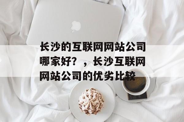 长沙的互联网网站公司哪家好？，长沙互联网网站公司的优劣比较