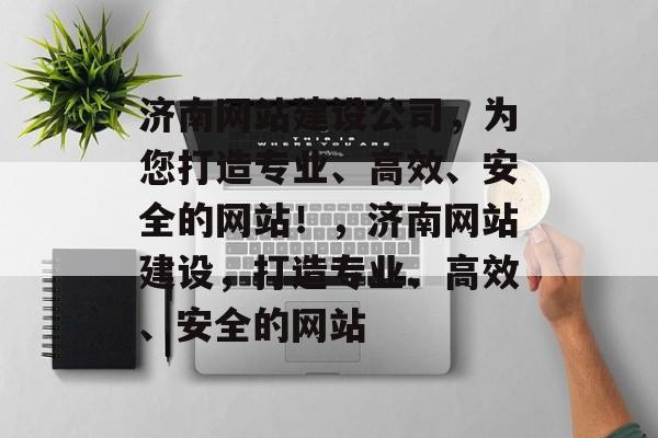 济南网站建设公司，为您打造专业、高效、安全的网站！，济南网站建设，打造专业、高效、安全的网站