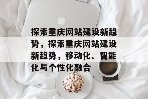 探索重庆网站建设新趋势,探索重庆网站建设新趋势,移动化、智能化与个性化融合 探索重庆网站建设新趋势,探索重庆网站建设新趋势,移动化、智能化与个性化融合