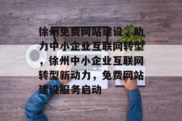 徐州免费网站建设，助力中小企业互联网转型，徐州中小企业互联网转型新动力，免费网站建设服务启动
