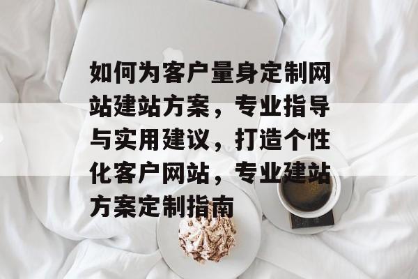 如何为客户量身定制网站建站方案，专业指导与实用建议，打造个性化客户网站，专业建站方案定制指南