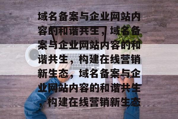 域名备案与企业网站内容的和谐共生，域名备案与企业网站内容的和谐共生，构建在线营销新生态，域名备案与企业网站内容的和谐共生，构建在线营销新生态