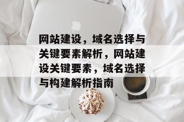 网站建设，域名选择与关键要素解析，网站建设关键要素，域名选择与构建解析指南