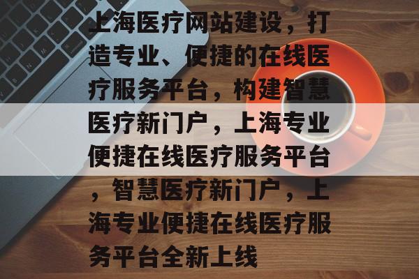 上海医疗网站建设，打造专业、便捷的在线医疗服务平台，构建智慧医疗新门户，上海专业便捷在线医疗服务平台，智慧医疗新门户，上海专业便捷在线医疗服务平台全新上线