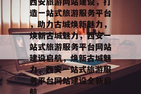 西安旅游网站建设，打造一站式旅游服务平台，助力古城焕新魅力，焕新古城魅力，西安一站式旅游服务平台网站建设启航，焕新古城魅力，西安一站式旅游服务平台网站建设全新启航