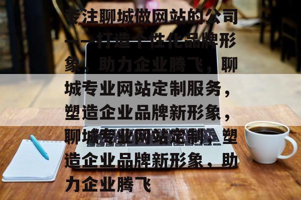 专注聊城做网站的公司——打造个性化品牌形象，助力企业腾飞，聊城专业网站定制服务，塑造企业品牌新形象，聊城专业网站定制，塑造企业品牌新形象，助力企业腾飞