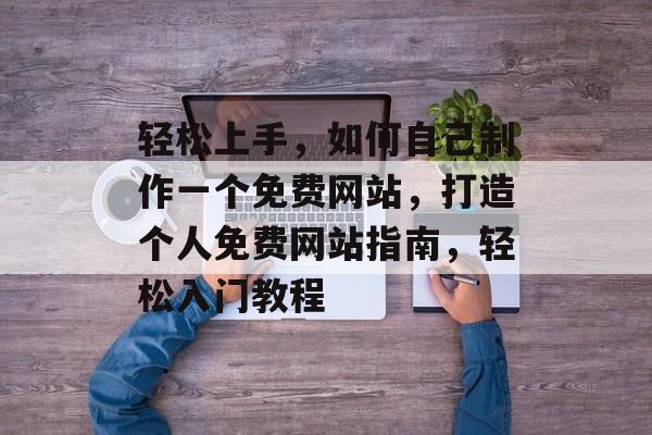 轻松上手，如何自己制作一个免费网站，打造个人免费网站指南，轻松入门教程