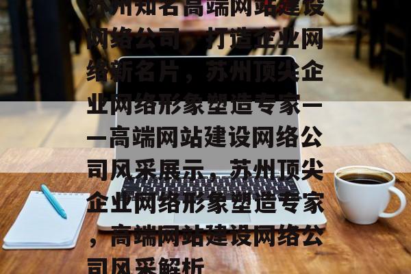 苏州知名高端网站建设网络公司，打造企业网络新名片，苏州顶尖企业网络形象塑造专家——高端网站建设网络公司风采展示，苏州顶尖企业网络形象塑造专家，高端网站建设网络公司风采解析