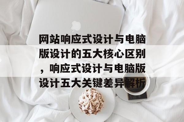 网站响应式设计与电脑版设计的五大核心区别，响应式设计与电脑版设计五大关键差异解析