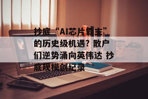 抄底“AI芯片霸主”的历史级机遇? 散户们逆势涌向英伟达 抄底规模创纪录