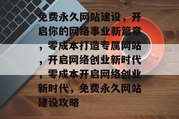 免费永久网站建设，开启你的网络事业新篇章，零成本打造专属网站，开启网络创业新时代，零成本开启网络创业新时代，免费永久网站建设攻略