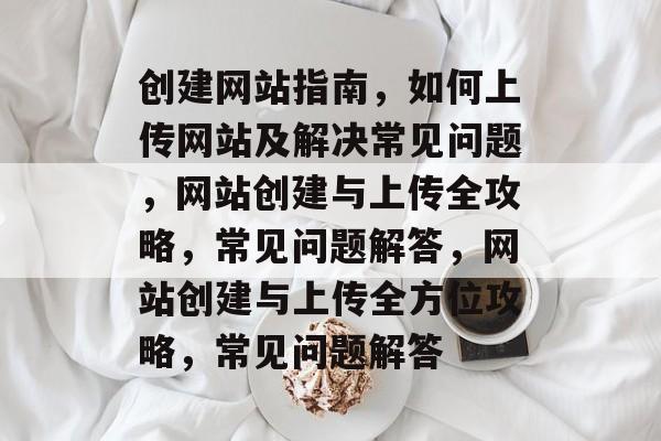创建网站指南，如何上传网站及解决常见问题，网站创建与上传全攻略，常见问题解答，网站创建与上传全方位攻略，常见问题解答