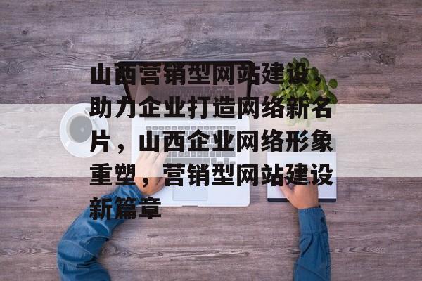 山西营销型网站建设，助力企业打造网络新名片，山西企业网络形象重塑，营销型网站建设新篇章