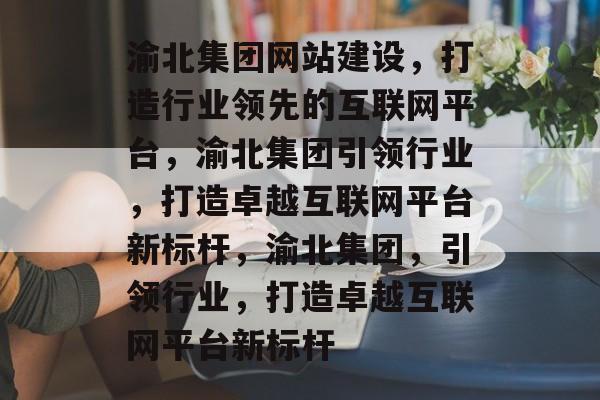 渝北集团网站建设，打造行业领先的互联网平台，渝北集团引领行业，打造卓越互联网平台新标杆，渝北集团，引领行业，打造卓越互联网平台新标杆