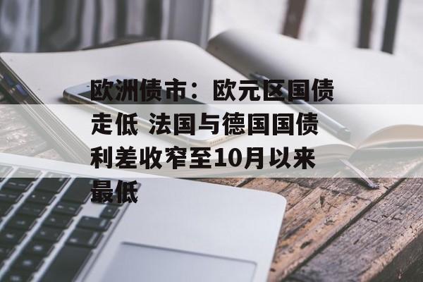 欧洲债市：欧元区国债走低 法国与德国国债利差收窄至10月以来最低