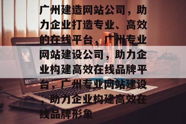 广州建造网站公司，助力企业打造专业、高效的在线平台，广州专业网站建设公司，助力企业构建高效在线品牌平台，广州专业网站建设，助力企业构建高效在线品牌形象