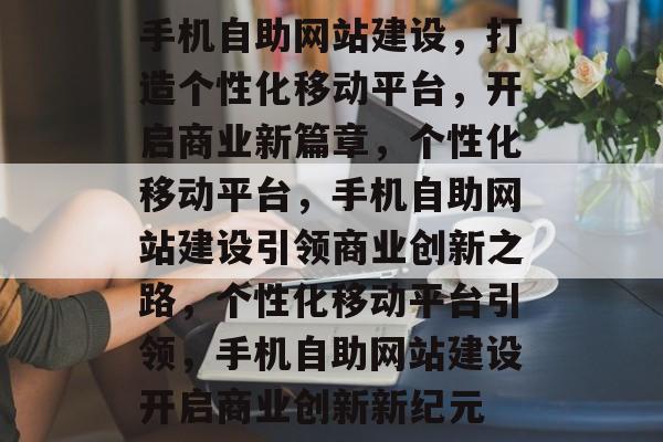 手机自助网站建设,打造个性化移动平台,开启商业新篇章,个性化移动平台,手机自助网站建设引领商业创新之路,个性化移动平台引领,手机自助网站建设开启商业创新新纪元 手机自助网站建设,打造个性化移动平台,开启商业新篇章,个性化移动平台,手机自助网站建设引领商业创新之路,个性化移动平台引领,手机自助网站建设开启商业创新新纪元
