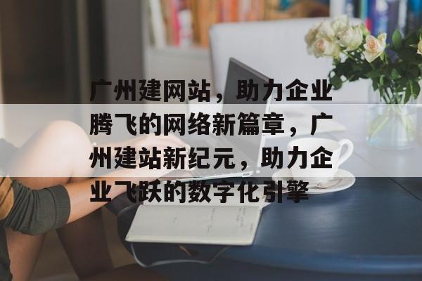 广州建网站，助力企业腾飞的网络新篇章，广州建站新纪元，助力企业飞跃的数字化引擎