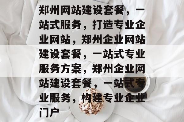 郑州网站建设套餐，一站式服务，打造专业企业网站，郑州企业网站建设套餐，一站式专业服务方案，郑州企业网站建设套餐，一站式专业服务，构建专业企业门户