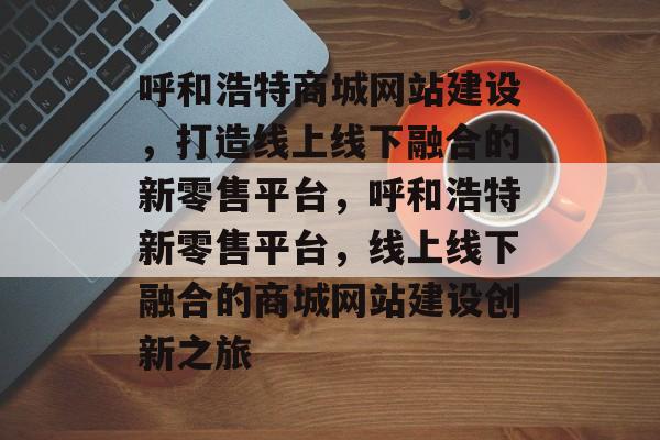 呼和浩特商城网站建设，打造线上线下融合的新零售平台，呼和浩特新零售平台，线上线下融合的商城网站建设创新之旅