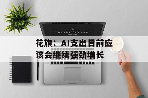 花旗：AI支出目前应该会继续强劲增长
