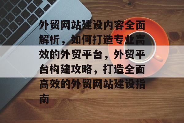外贸网站建设内容全面解析，如何打造专业高效的外贸平台，外贸平台构建攻略，打造全面高效的外贸网站建设指南