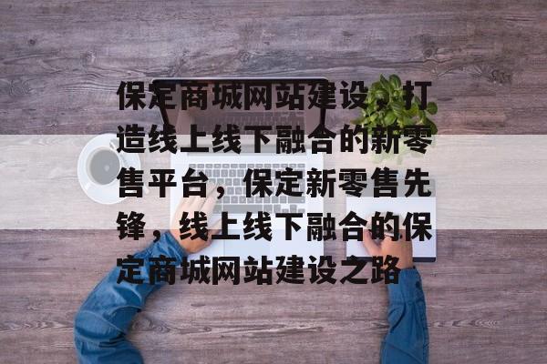 保定商城网站建设，打造线上线下融合的新零售平台，保定新零售先锋，线上线下融合的保定商城网站建设之路