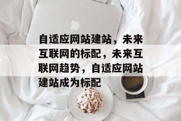 自适应网站建站，未来互联网的标配，未来互联网趋势，自适应网站建站成为标配