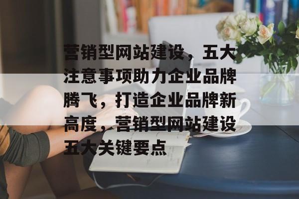 营销型网站建设，五大注意事项助力企业品牌腾飞，打造企业品牌新高度，营销型网站建设五大关键要点