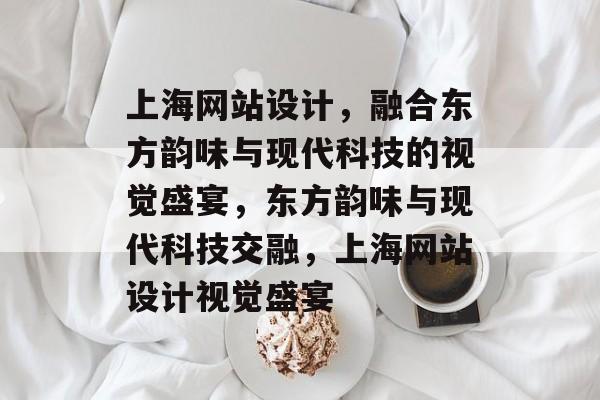上海网站设计，融合东方韵味与现代科技的视觉盛宴，东方韵味与现代科技交融，上海网站设计视觉盛宴