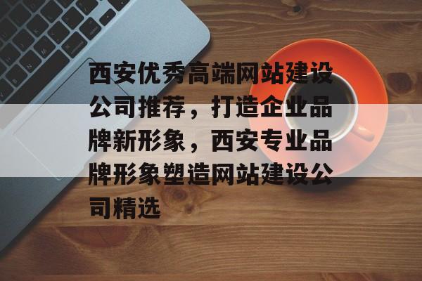 西安优秀高端网站建设公司推荐，打造企业品牌新形象，西安专业品牌形象塑造网站建设公司精选